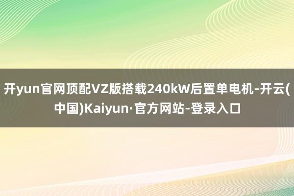 开yun官网顶配VZ版搭载240kW后置单电机-开云(中国)Kaiyun·官方网站-登录入口