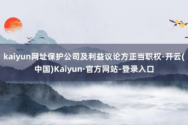 kaiyun网址保护公司及利益议论方正当职权-开云(中国)Kaiyun·官方网站-登录入口