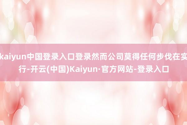 kaiyun中国登录入口登录然而公司莫得任何步伐在实行-开云(中国)Kaiyun·官方网站-登录入口