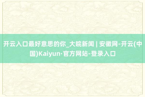 开云入口最好意思的你_大皖新闻 | 安徽网-开云(中国)Kaiyun·官方网站-登录入口