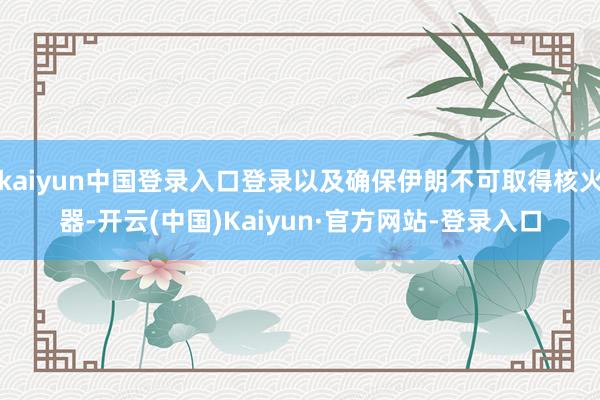kaiyun中国登录入口登录以及确保伊朗不可取得核火器-开云(中国)Kaiyun·官方网站-登录入口