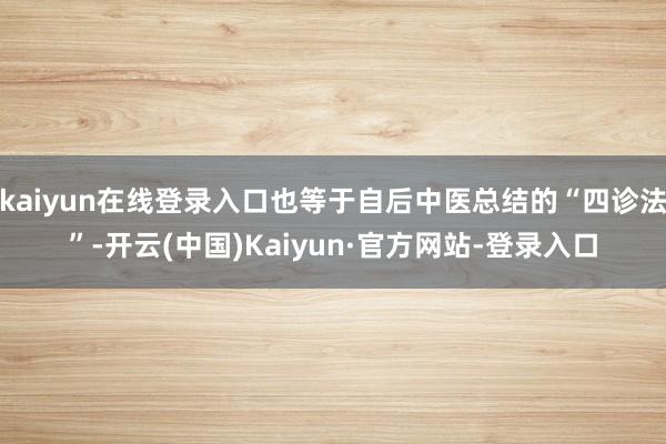 kaiyun在线登录入口也等于自后中医总结的“四诊法”-开云(中国)Kaiyun·官方网站-登录入口