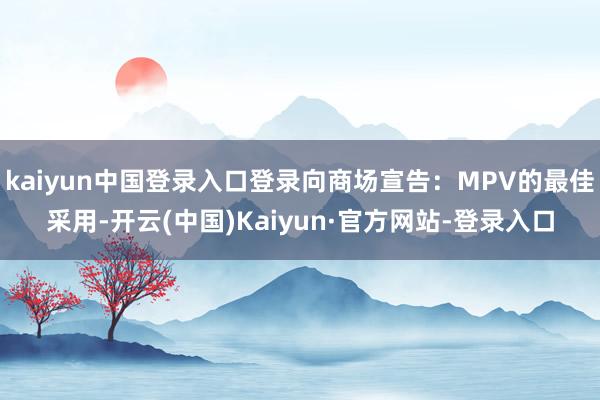 kaiyun中国登录入口登录向商场宣告：MPV的最佳采用-开云(中国)Kaiyun·官方网站-登录入口