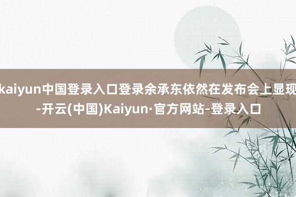 kaiyun中国登录入口登录余承东依然在发布会上显现-开云(中国)Kaiyun·官方网站-登录入口