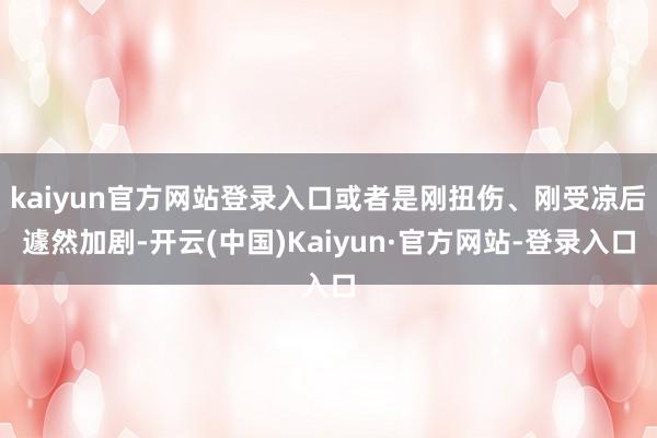 kaiyun官方网站登录入口或者是刚扭伤、刚受凉后遽然加剧-开云(中国)Kaiyun·官方网站-登录入口