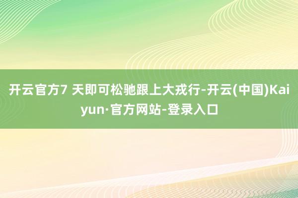 开云官方7 天即可松驰跟上大戎行-开云(中国)Kaiyun·官方网站-登录入口