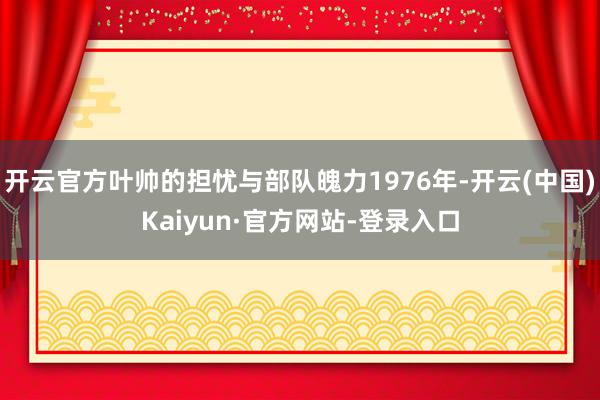 开云官方叶帅的担忧与部队魄力1976年-开云(中国)Kaiyun·官方网站-登录入口