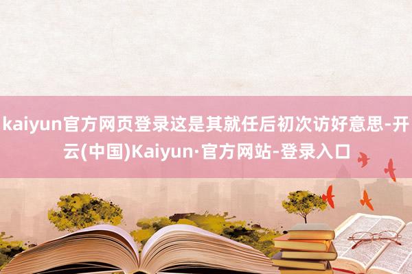 kaiyun官方网页登录这是其就任后初次访好意思-开云(中国)Kaiyun·官方网站-登录入口