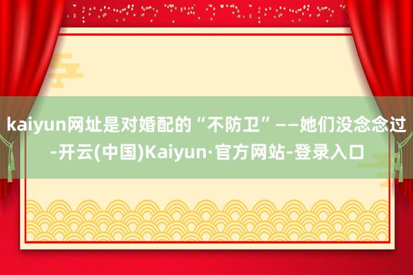 kaiyun网址是对婚配的“不防卫”——她们没念念过-开云(中国)Kaiyun·官方网站-登录入口