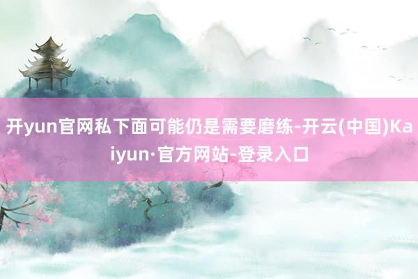 开yun官网私下面可能仍是需要磨练-开云(中国)Kaiyun·官方网站-登录入口