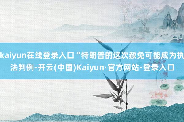 kaiyun在线登录入口“特朗普的这次赦免可能成为执法判例-开云(中国)Kaiyun·官方网站-登录入口