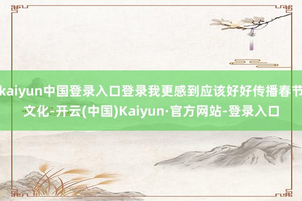 kaiyun中国登录入口登录我更感到应该好好传播春节文化-开云(中国)Kaiyun·官方网站-登录入口