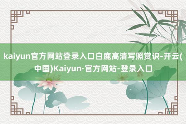 kaiyun官方网站登录入口白鹿高清写照赏识-开云(中国)Kaiyun·官方网站-登录入口