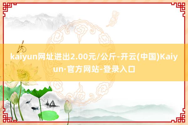 kaiyun网址进出2.00元/公斤-开云(中国)Kaiyun·官方网站-登录入口