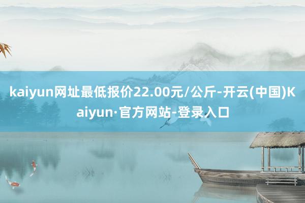 kaiyun网址最低报价22.00元/公斤-开云(中国)Kaiyun·官方网站-登录入口