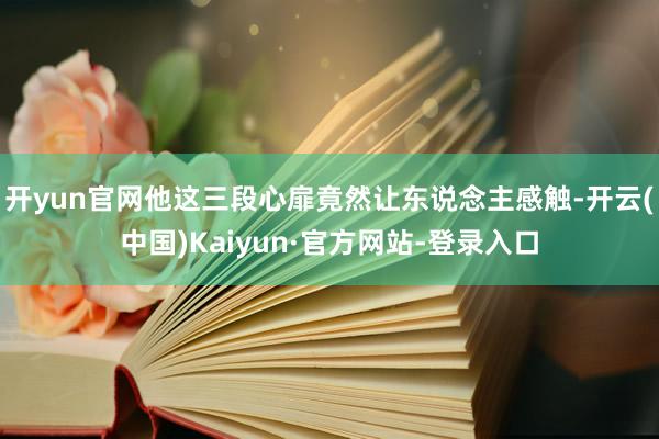 开yun官网他这三段心扉竟然让东说念主感触-开云(中国)Kaiyun·官方网站-登录入口