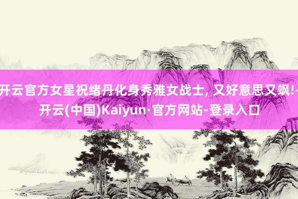 开云官方女星祝绪丹化身秀雅女战士, 又好意思又飒!-开云(中国)Kaiyun·官方网站-登录入口