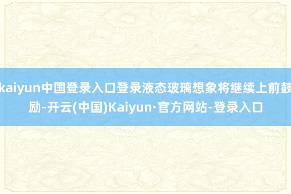 kaiyun中国登录入口登录液态玻璃想象将继续上前鼓励-开云(中国)Kaiyun·官方网站-登录入口