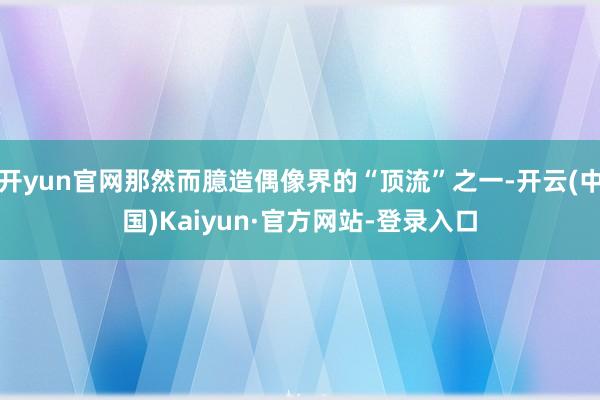 开yun官网那然而臆造偶像界的“顶流”之一-开云(中国)Kaiyun·官方网站-登录入口