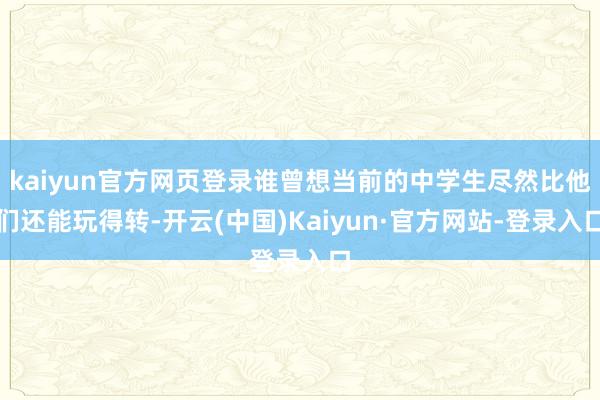 kaiyun官方网页登录谁曾想当前的中学生尽然比他们还能玩得转-开云(中国)Kaiyun·官方网站-登录入口