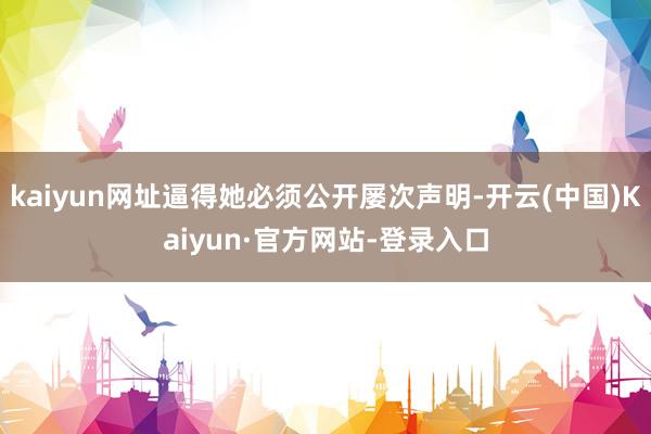 kaiyun网址逼得她必须公开屡次声明-开云(中国)Kaiyun·官方网站-登录入口