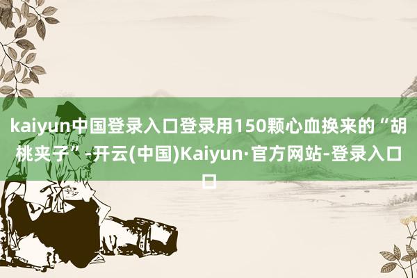 kaiyun中国登录入口登录用150颗心血换来的“胡桃夹子”-开云(中国)Kaiyun·官方网站-登录入口