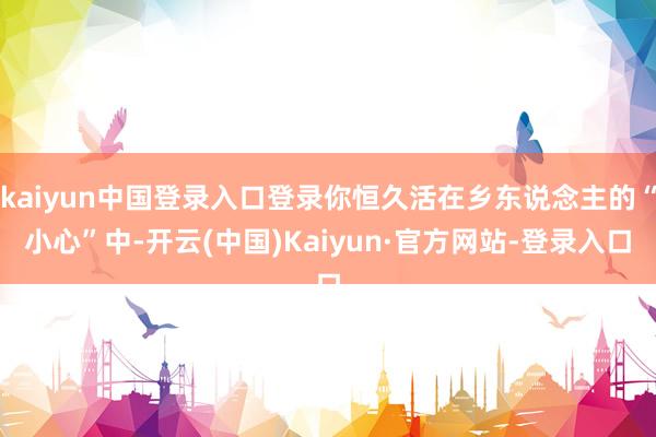 kaiyun中国登录入口登录你恒久活在乡东说念主的“小心”中-开云(中国)Kaiyun·官方网站-登录入口