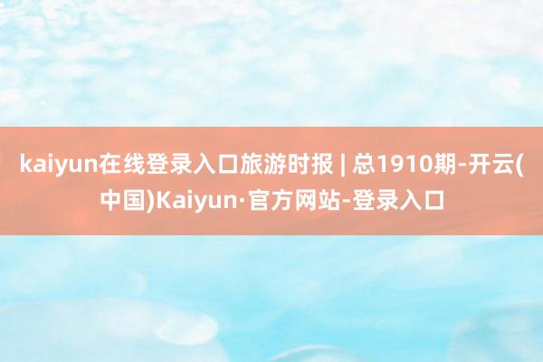 kaiyun在线登录入口旅游时报 | 总1910期-开云(中国)Kaiyun·官方网站-登录入口