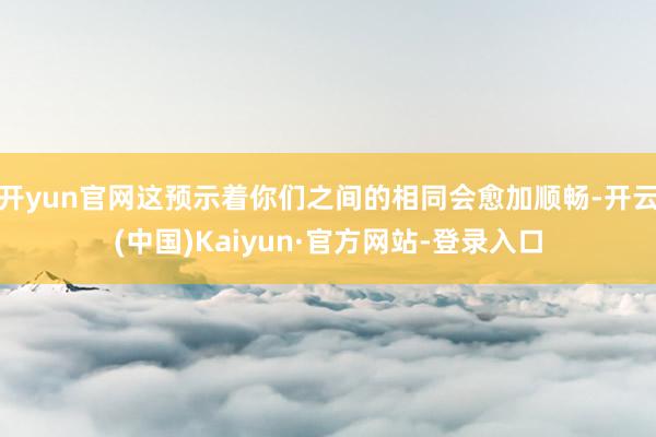开yun官网这预示着你们之间的相同会愈加顺畅-开云(中国)Kaiyun·官方网站-登录入口
