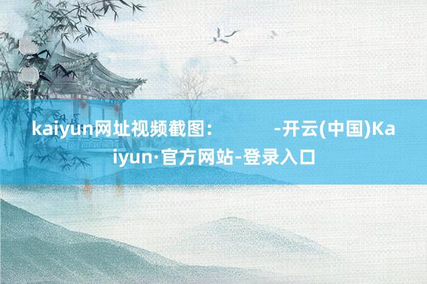 kaiyun网址视频截图：          -开云(中国)Kaiyun·官方网站-登录入口