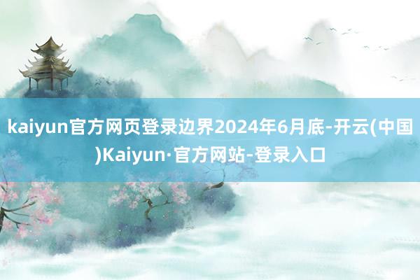 kaiyun官方网页登录边界2024年6月底-开云(中国)Kaiyun·官方网站-登录入口