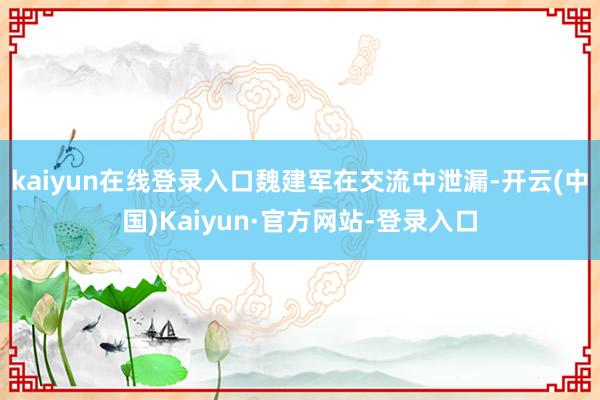 kaiyun在线登录入口　　魏建军在交流中泄漏-开云(中国)Kaiyun·官方网站-登录入口