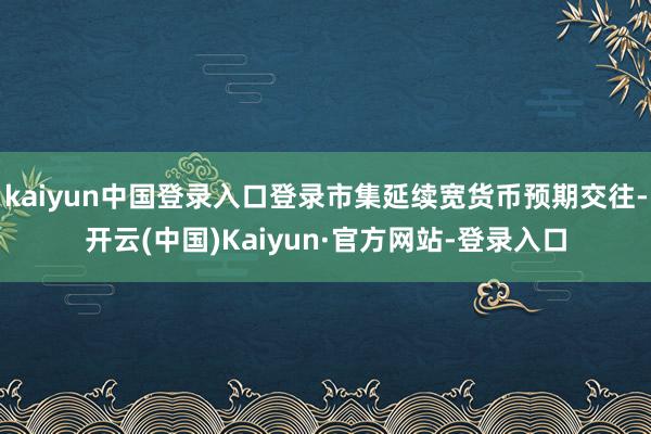 kaiyun中国登录入口登录市集延续宽货币预期交往-开云(中国)Kaiyun·官方网站-登录入口