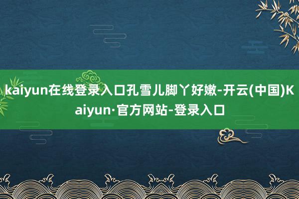 kaiyun在线登录入口孔雪儿脚丫好嫩-开云(中国)Kaiyun·官方网站-登录入口