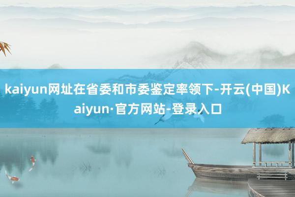 kaiyun网址在省委和市委鉴定率领下-开云(中国)Kaiyun·官方网站-登录入口