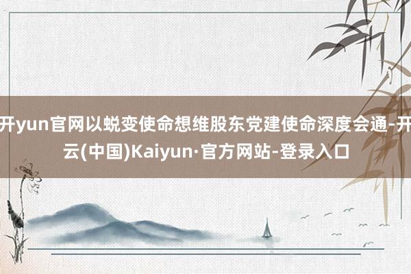 开yun官网以蜕变使命想维股东党建使命深度会通-开云(中国)Kaiyun·官方网站-登录入口