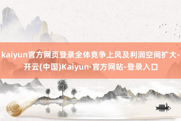 kaiyun官方网页登录全体竞争上风及利润空间扩大-开云(中国)Kaiyun·官方网站-登录入口