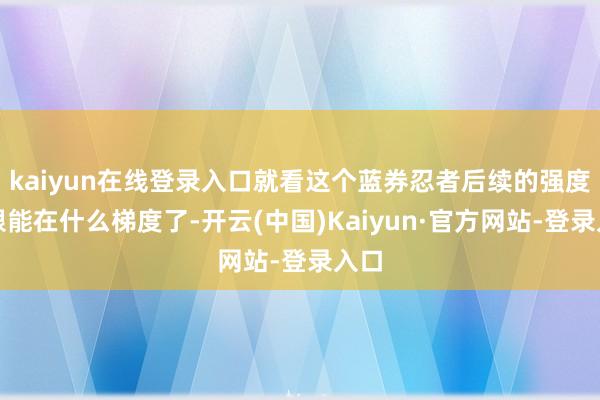 kaiyun在线登录入口就看这个蓝券忍者后续的强度上限能在什么梯度了-开云(中国)Kaiyun·官方网站-登录入口