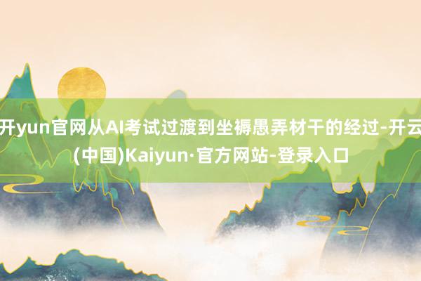 开yun官网从AI考试过渡到坐褥愚弄材干的经过-开云(中国)Kaiyun·官方网站-登录入口