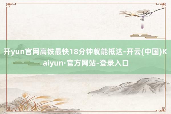 开yun官网高铁最快18分钟就能抵达-开云(中国)Kaiyun·官方网站-登录入口