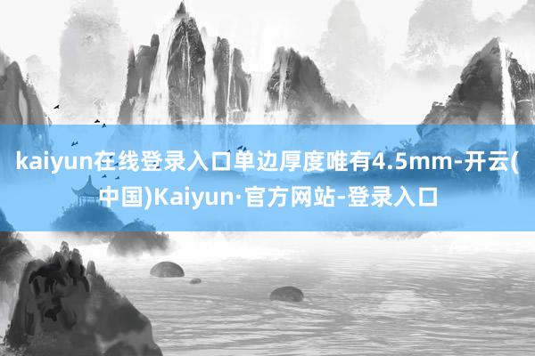 kaiyun在线登录入口单边厚度唯有4.5mm-开云(中国)Kaiyun·官方网站-登录入口