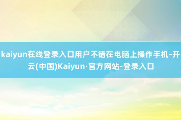 kaiyun在线登录入口用户不错在电脑上操作手机-开云(中国)Kaiyun·官方网站-登录入口