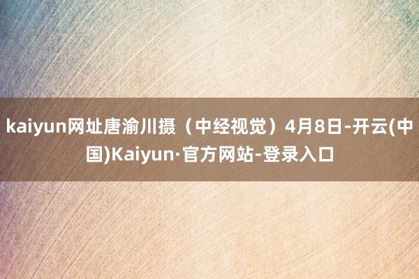 kaiyun网址唐渝川摄（中经视觉）4月8日-开云(中国)Kaiyun·官方网站-登录入口
