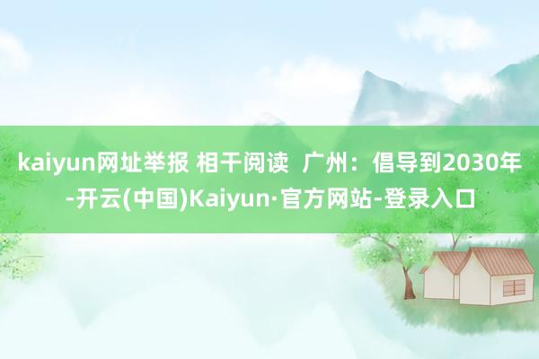 kaiyun网址举报 相干阅读  广州：倡导到2030年-开云(中国)Kaiyun·官方网站-登录入口