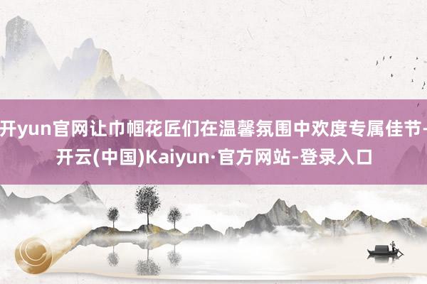 开yun官网让巾帼花匠们在温馨氛围中欢度专属佳节-开云(中国)Kaiyun·官方网站-登录入口