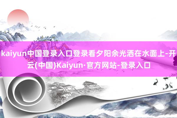 kaiyun中国登录入口登录看夕阳余光洒在水面上-开云(中国)Kaiyun·官方网站-登录入口