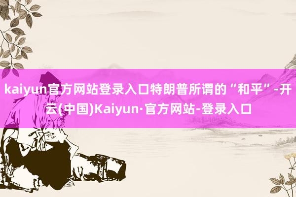 kaiyun官方网站登录入口特朗普所谓的“和平”-开云(中国)Kaiyun·官方网站-登录入口