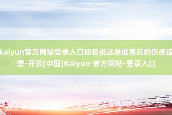 kaiyun官方网站登录入口如若说这是仳离后的伤感追想-开云(中国)Kaiyun·官方网站-登录入口