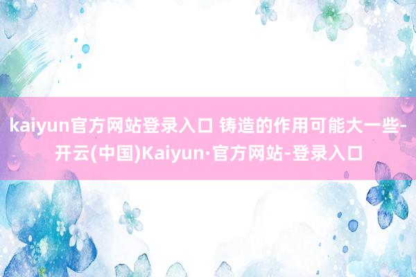 kaiyun官方网站登录入口 铸造的作用可能大一些-开云(中国)Kaiyun·官方网站-登录入口