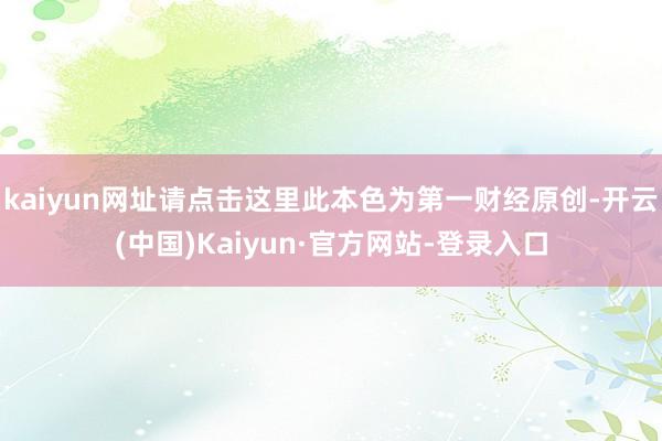 kaiyun网址请点击这里此本色为第一财经原创-开云(中国)Kaiyun·官方网站-登录入口